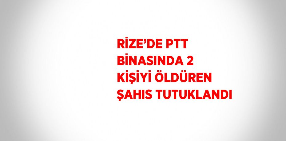 RİZE’DE PTT BİNASINDA 2 KİŞİYİ ÖLDÜREN ŞAHIS TUTUKLANDI