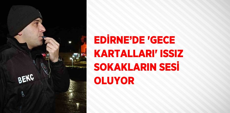 EDİRNE’DE 'GECE KARTALLARI' ISSIZ SOKAKLARIN SESİ OLUYOR