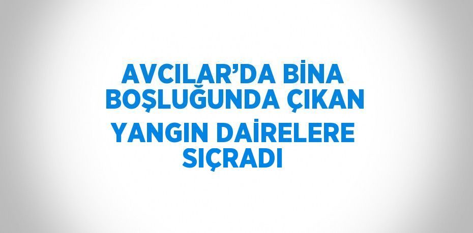 AVCILAR’DA BİNA BOŞLUĞUNDA ÇIKAN YANGIN DAİRELERE SIÇRADI