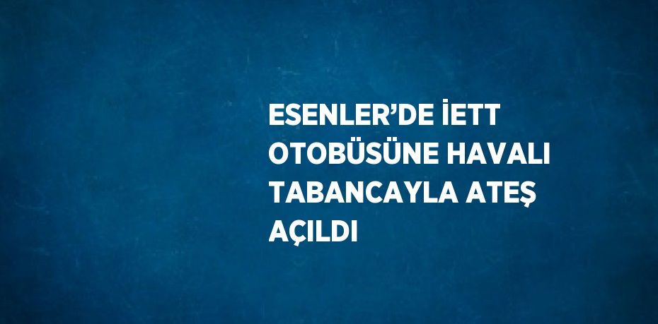 ESENLER’DE İETT OTOBÜSÜNE HAVALI TABANCAYLA ATEŞ AÇILDI