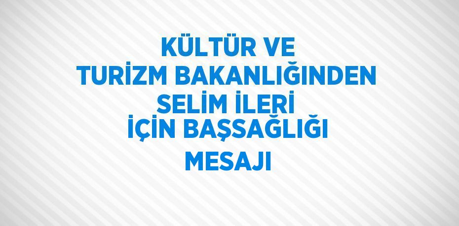 KÜLTÜR VE TURİZM BAKANLIĞINDEN SELİM İLERİ İÇİN BAŞSAĞLIĞI MESAJI