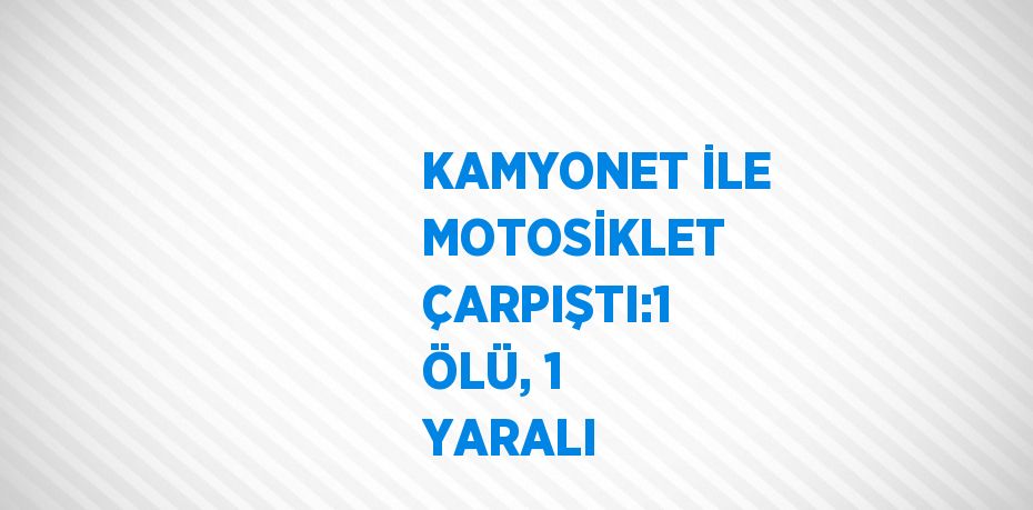 KAMYONET İLE MOTOSİKLET ÇARPIŞTI:1 ÖLÜ, 1 YARALI