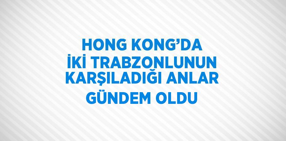 HONG KONG’DA İKİ TRABZONLUNUN KARŞILADIĞI ANLAR GÜNDEM OLDU