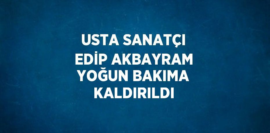 USTA SANATÇI EDİP AKBAYRAM YOĞUN BAKIMA KALDIRILDI