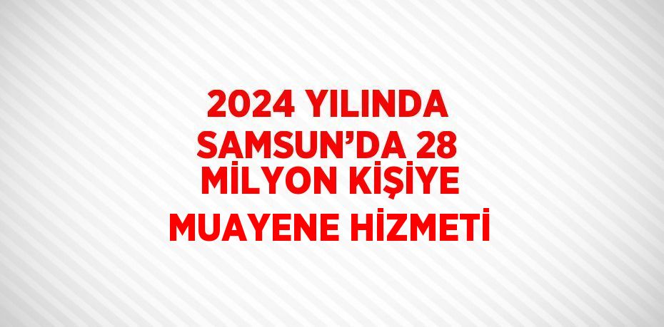 2024 YILINDA SAMSUN’DA 28 MİLYON KİŞİYE MUAYENE HİZMETİ