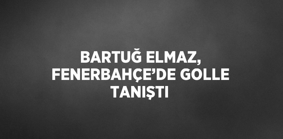 BARTUĞ ELMAZ, FENERBAHÇE’DE GOLLE TANIŞTI