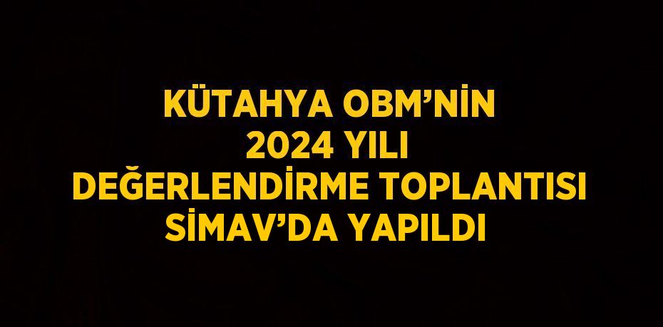 KÜTAHYA OBM’NİN 2024 YILI DEĞERLENDİRME TOPLANTISI SİMAV’DA YAPILDI