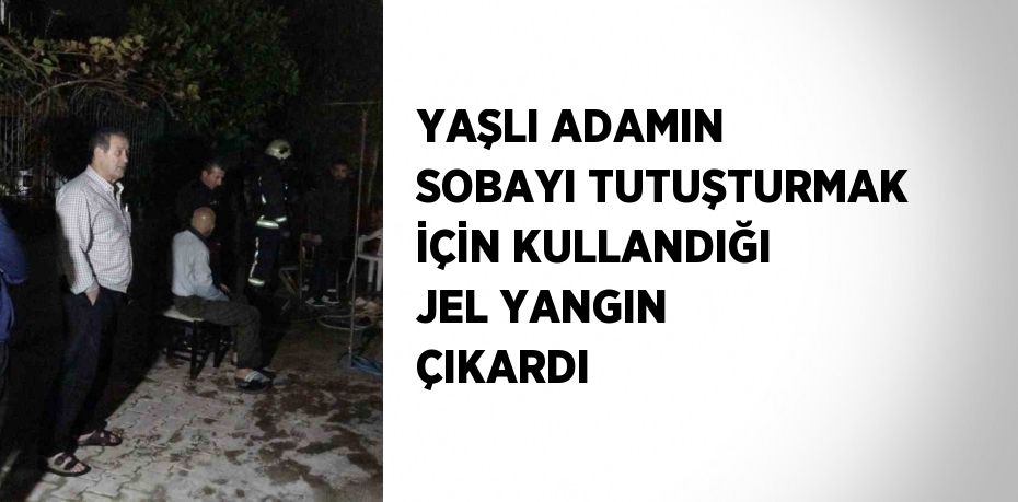 YAŞLI ADAMIN SOBAYI TUTUŞTURMAK İÇİN KULLANDIĞI JEL YANGIN ÇIKARDI