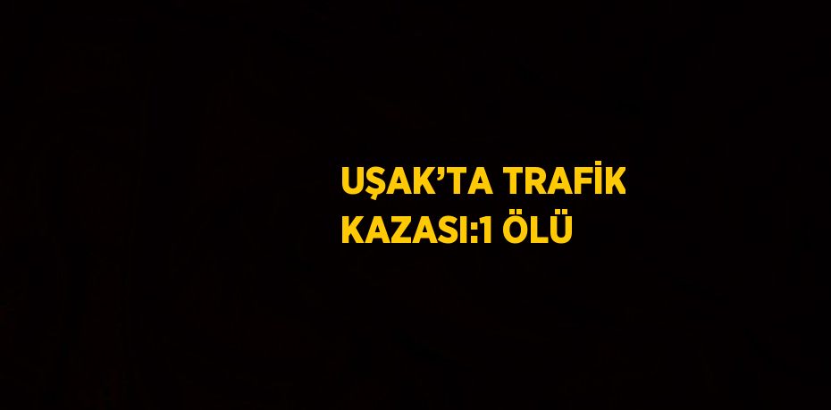 UŞAK’TA TRAFİK KAZASI:1 ÖLÜ