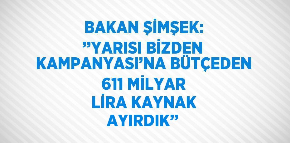 BAKAN ŞİMŞEK: ’’YARISI BİZDEN KAMPANYASI’NA BÜTÇEDEN 611 MİLYAR LİRA KAYNAK AYIRDIK’’