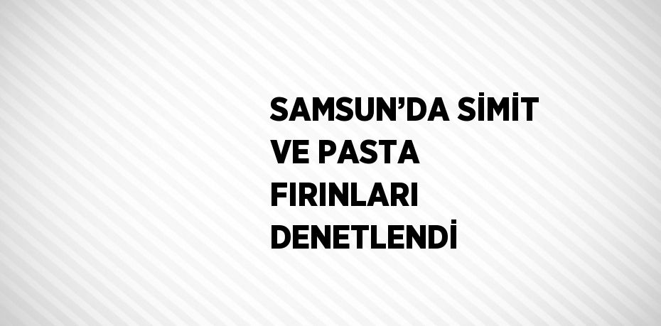 SAMSUN’DA SİMİT VE PASTA FIRINLARI DENETLENDİ