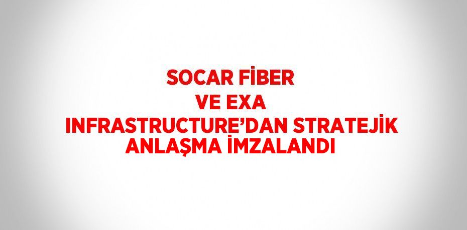 SOCAR FİBER VE EXA INFRASTRUCTURE’DAN STRATEJİK ANLAŞMA İMZALANDI