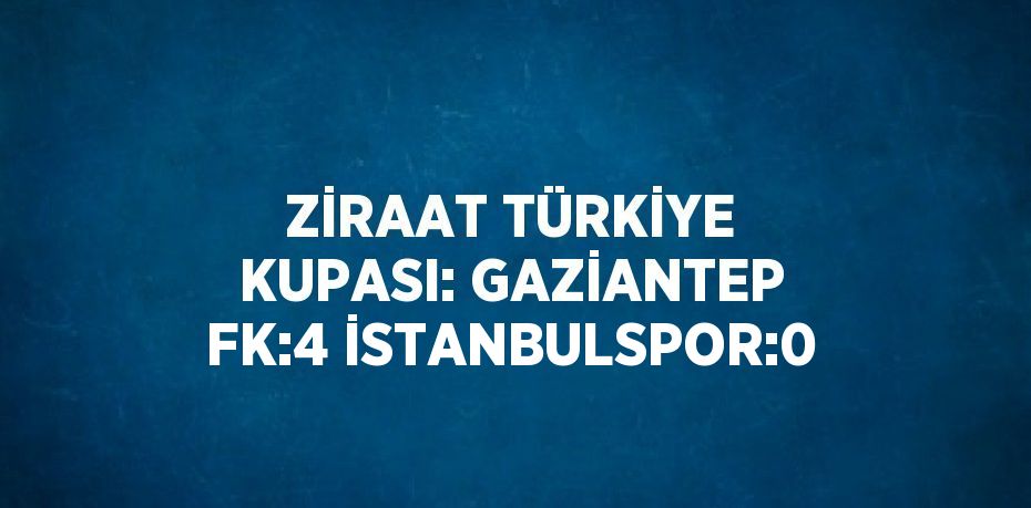 ZİRAAT TÜRKİYE KUPASI: GAZİANTEP FK:4 İSTANBULSPOR:0