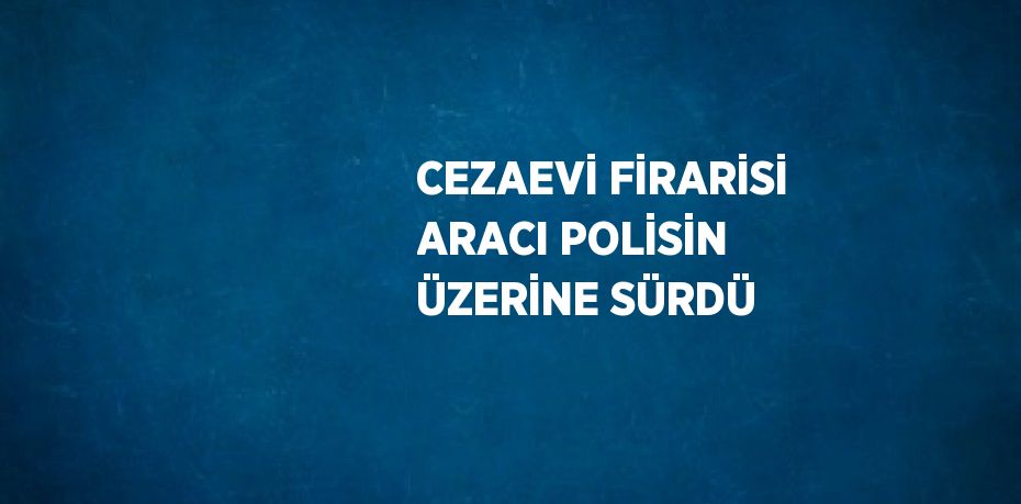 CEZAEVİ FİRARİSİ ARACI POLİSİN ÜZERİNE SÜRDÜ