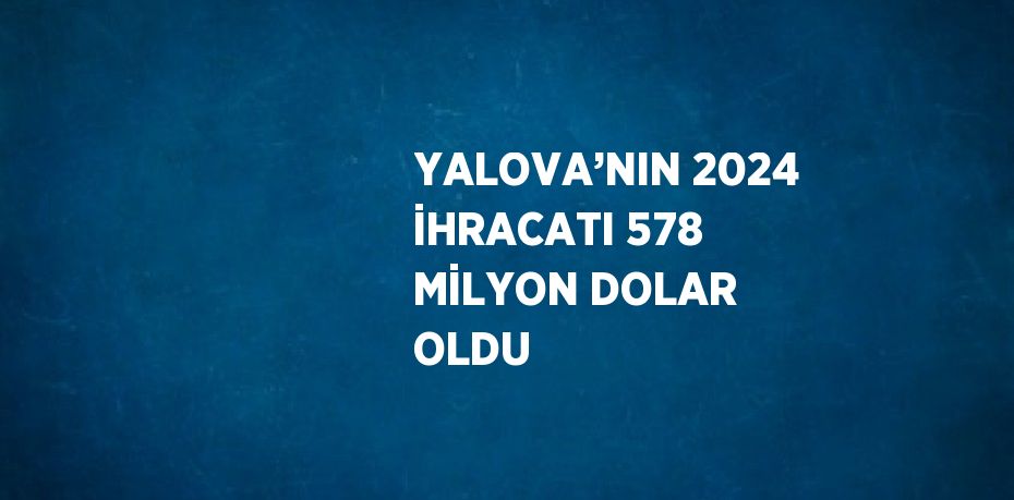 YALOVA’NIN 2024 İHRACATI 578 MİLYON DOLAR OLDU