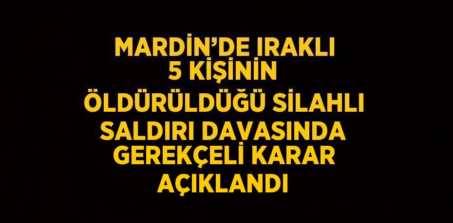 MARDİN’DE IRAKLI 5 KİŞİNİN ÖLDÜRÜLDÜĞÜ SİLAHLI SALDIRI DAVASINDA GEREKÇELİ KARAR AÇIKLANDI