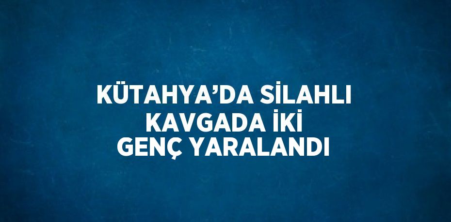 KÜTAHYA’DA SİLAHLI KAVGADA İKİ GENÇ YARALANDI