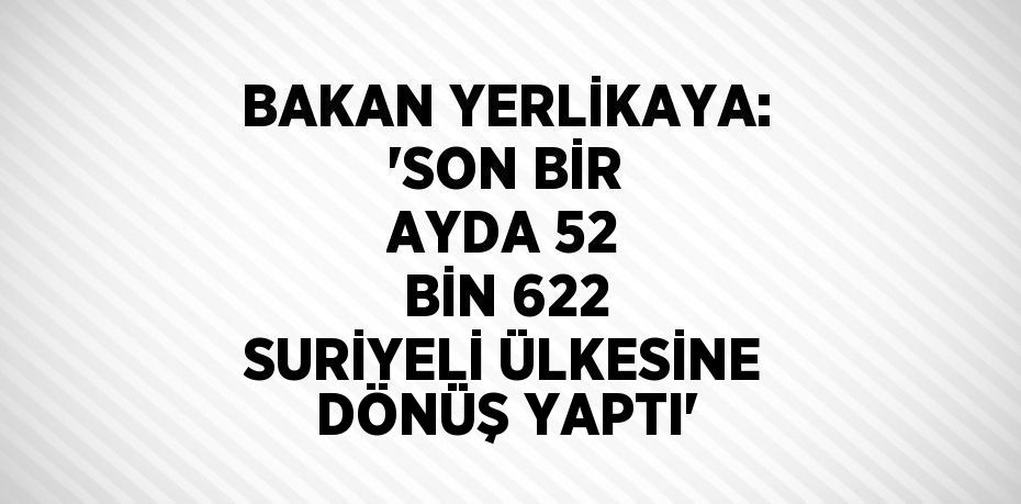 BAKAN YERLİKAYA: 'SON BİR AYDA 52 BİN 622 SURİYELİ ÜLKESİNE DÖNÜŞ YAPTI'