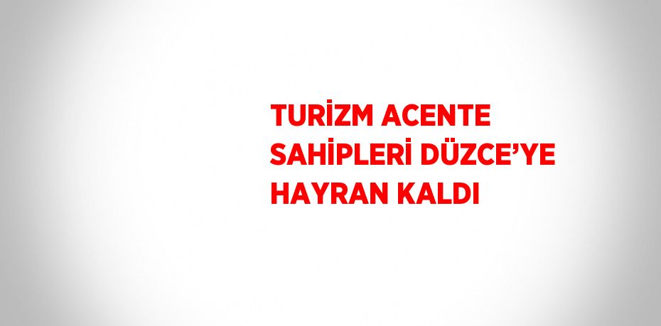 TURİZM ACENTE SAHİPLERİ DÜZCE’YE HAYRAN KALDI