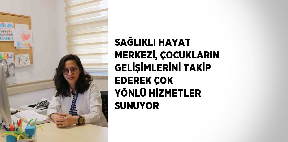 SAĞLIKLI HAYAT MERKEZİ, ÇOCUKLARIN GELİŞİMLERİNİ TAKİP EDEREK ÇOK YÖNLÜ HİZMETLER SUNUYOR