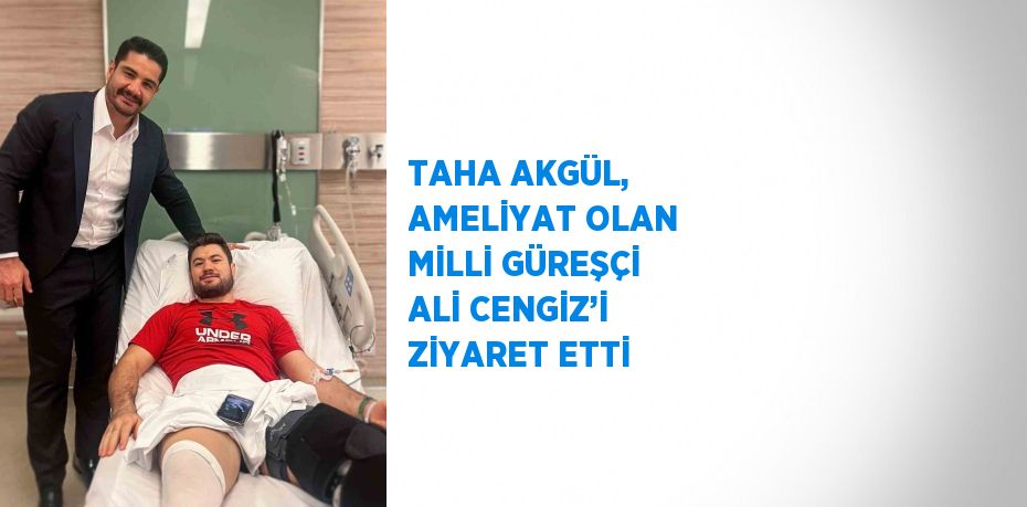 TAHA AKGÜL, AMELİYAT OLAN MİLLİ GÜREŞÇİ ALİ CENGİZ’İ ZİYARET ETTİ