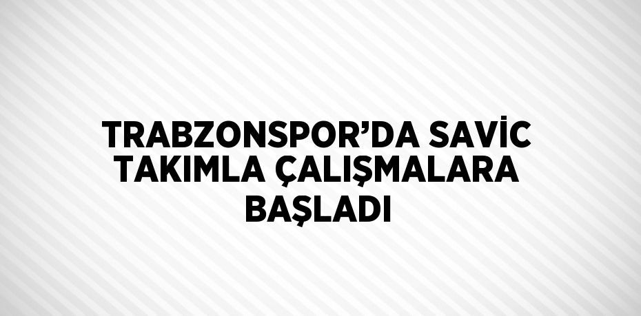 TRABZONSPOR’DA SAVİC TAKIMLA ÇALIŞMALARA BAŞLADI