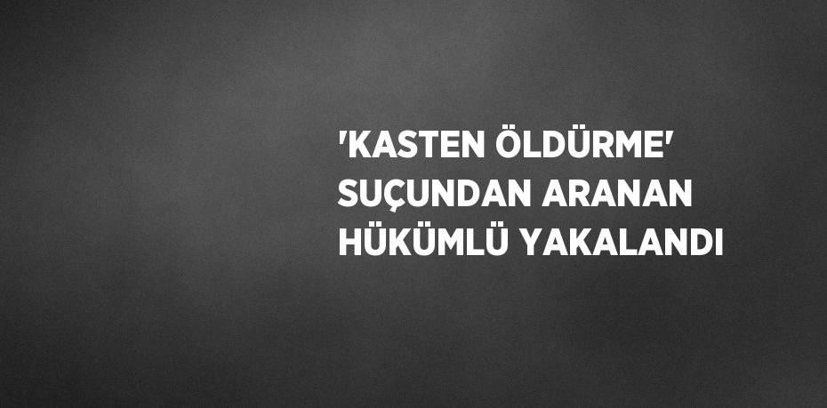 'KASTEN ÖLDÜRME' SUÇUNDAN ARANAN HÜKÜMLÜ YAKALANDI