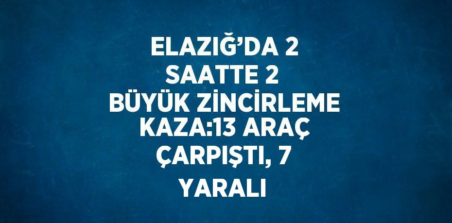 ELAZIĞ’DA 2 SAATTE 2 BÜYÜK ZİNCİRLEME KAZA:13 ARAÇ ÇARPIŞTI, 7 YARALI