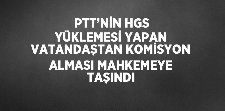 PTT’NİN HGS YÜKLEMESİ YAPAN VATANDAŞTAN KOMİSYON ALMASI MAHKEMEYE TAŞINDI