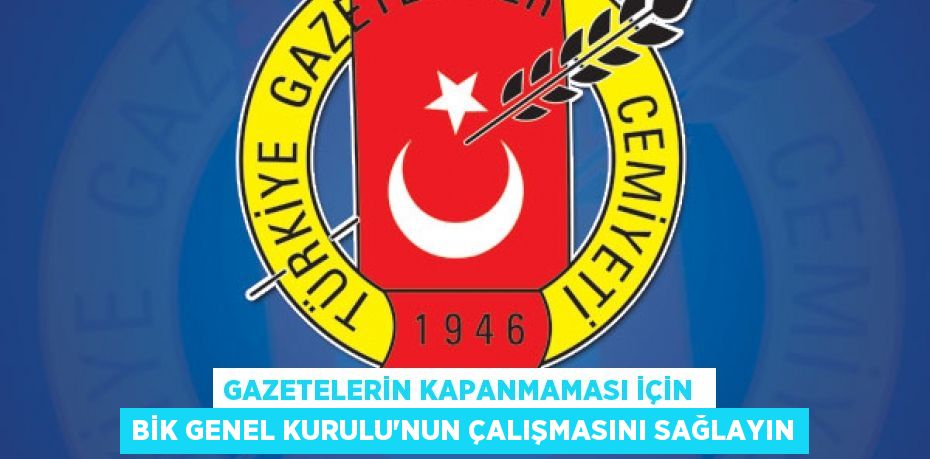 GAZETELERİN KAPANMAMASI İÇİN  BİK GENEL KURULU’NUN ÇALIŞMASINI SAĞLAYIN