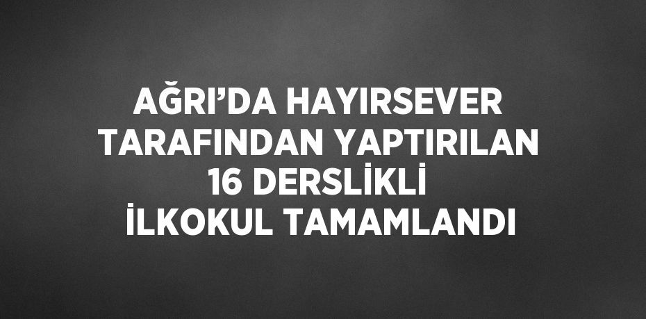 AĞRI’DA HAYIRSEVER TARAFINDAN YAPTIRILAN 16 DERSLİKLİ İLKOKUL TAMAMLANDI