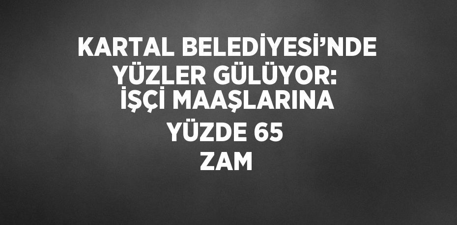 KARTAL BELEDİYESİ’NDE YÜZLER GÜLÜYOR: İŞÇİ MAAŞLARINA YÜZDE 65 ZAM