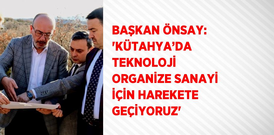 BAŞKAN ÖNSAY: 'KÜTAHYA’DA TEKNOLOJİ ORGANİZE SANAYİ İÇİN HAREKETE GEÇİYORUZ'