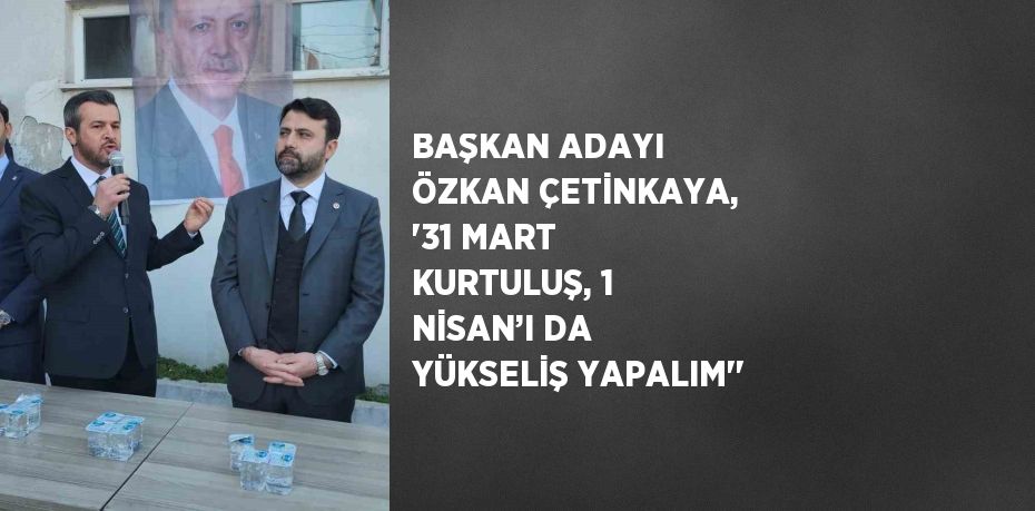 BAŞKAN ADAYI ÖZKAN ÇETİNKAYA, '31 MART KURTULUŞ, 1 NİSAN’I DA YÜKSELİŞ YAPALIM''