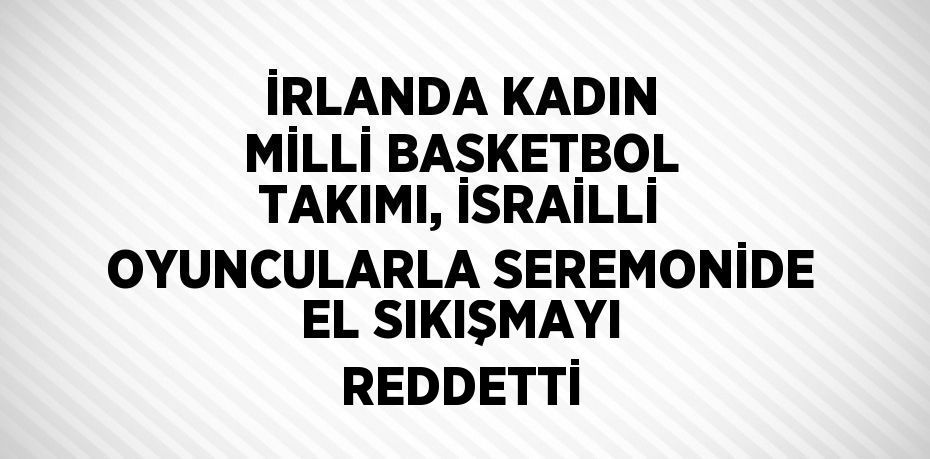 İRLANDA KADIN MİLLİ BASKETBOL TAKIMI, İSRAİLLİ OYUNCULARLA SEREMONİDE EL SIKIŞMAYI REDDETTİ