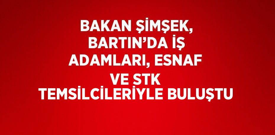 BAKAN ŞİMŞEK, BARTIN’DA İŞ ADAMLARI, ESNAF VE STK TEMSİLCİLERİYLE BULUŞTU