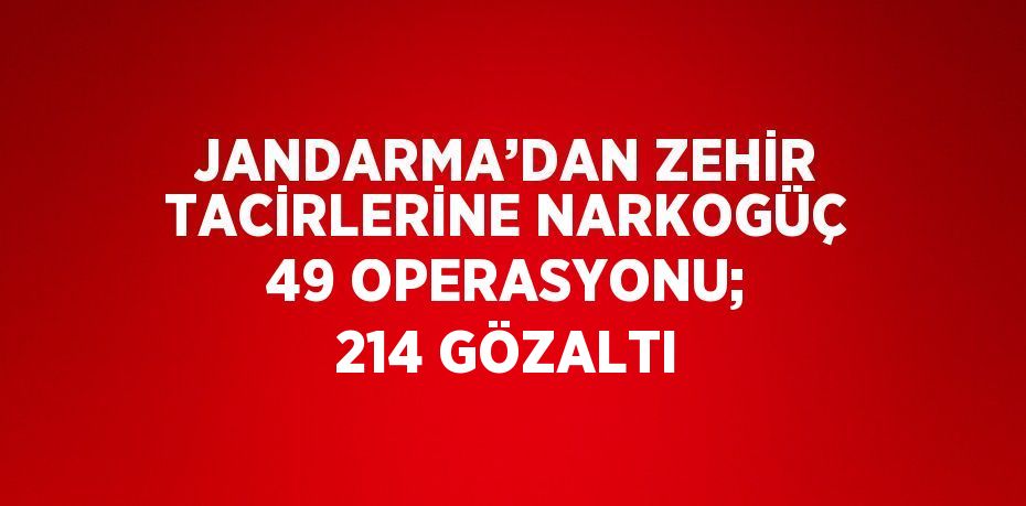 JANDARMA’DAN ZEHİR TACİRLERİNE NARKOGÜÇ 49 OPERASYONU; 214 GÖZALTI