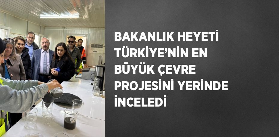 BAKANLIK HEYETİ TÜRKİYE’NİN EN BÜYÜK ÇEVRE PROJESİNİ YERİNDE İNCELEDİ