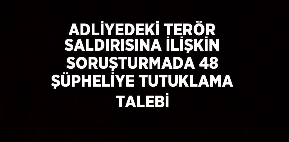 ADLİYEDEKİ TERÖR SALDIRISINA İLİŞKİN SORUŞTURMADA 48 ŞÜPHELİYE TUTUKLAMA TALEBİ