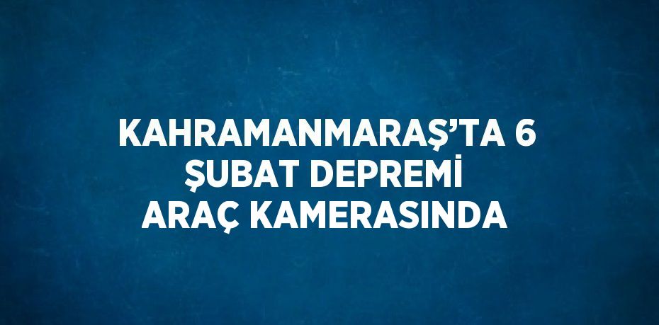 KAHRAMANMARAŞ’TA 6 ŞUBAT DEPREMİ ARAÇ KAMERASINDA