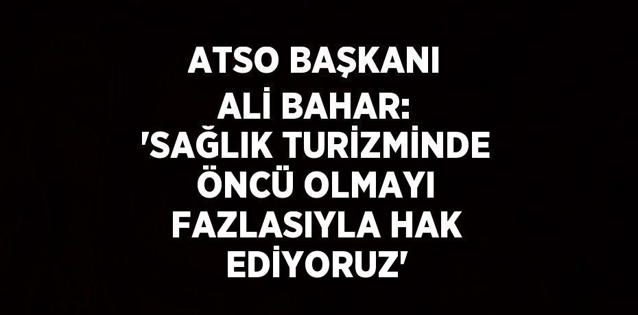 ATSO BAŞKANI ALİ BAHAR: 'SAĞLIK TURİZMİNDE ÖNCÜ OLMAYI FAZLASIYLA HAK EDİYORUZ'