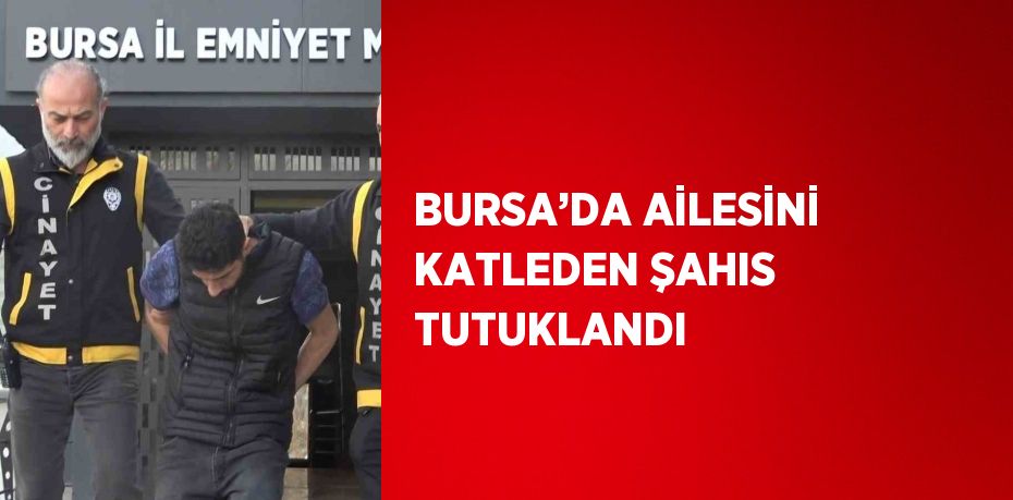 BURSA’DA AİLESİNİ KATLEDEN ŞAHIS TUTUKLANDI