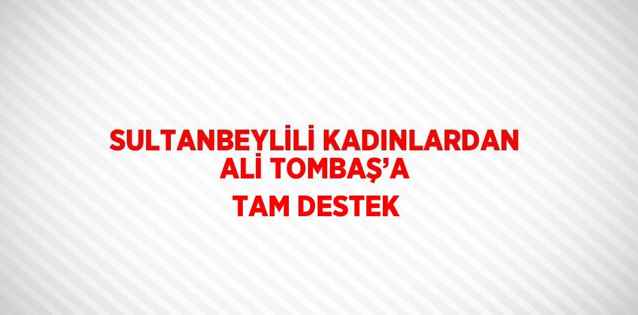 SULTANBEYLİLİ KADINLARDAN ALİ TOMBAŞ’A TAM DESTEK