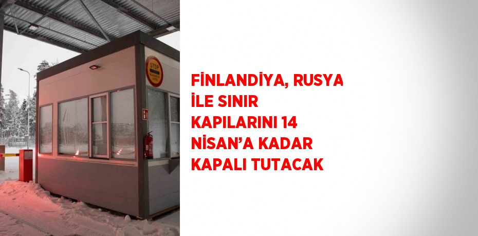 FİNLANDİYA, RUSYA İLE SINIR KAPILARINI 14 NİSAN’A KADAR KAPALI TUTACAK