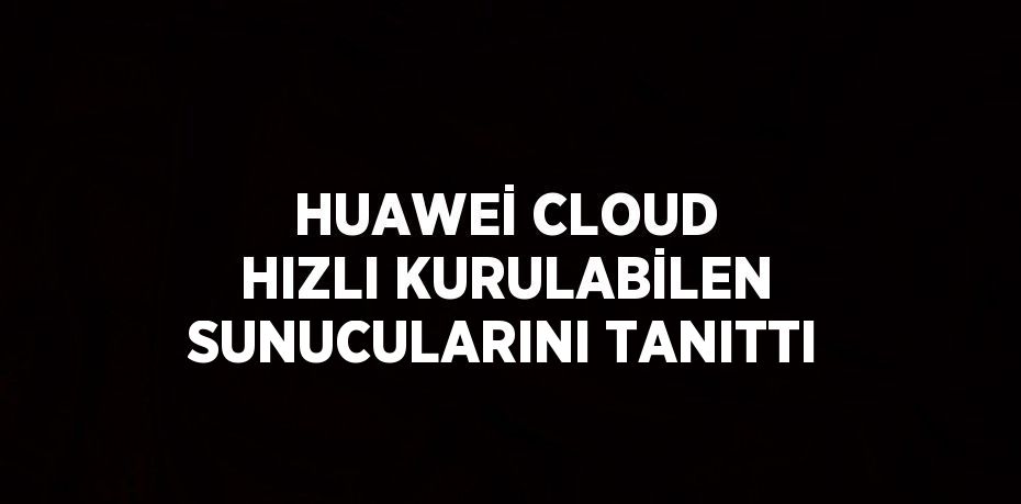 HUAWEİ CLOUD HIZLI KURULABİLEN SUNUCULARINI TANITTI