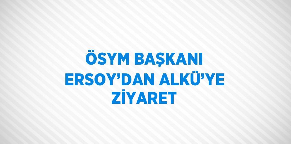 ÖSYM BAŞKANI ERSOY’DAN ALKÜ’YE ZİYARET