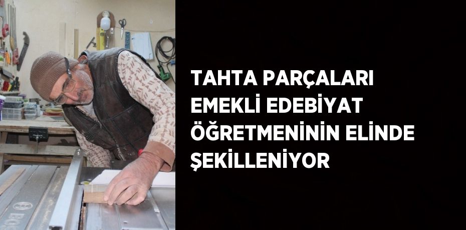 TAHTA PARÇALARI EMEKLİ EDEBİYAT ÖĞRETMENİNİN ELİNDE ŞEKİLLENİYOR