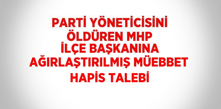 PARTİ YÖNETİCİSİNİ ÖLDÜREN MHP İLÇE BAŞKANINA AĞIRLAŞTIRILMIŞ MÜEBBET HAPİS TALEBİ