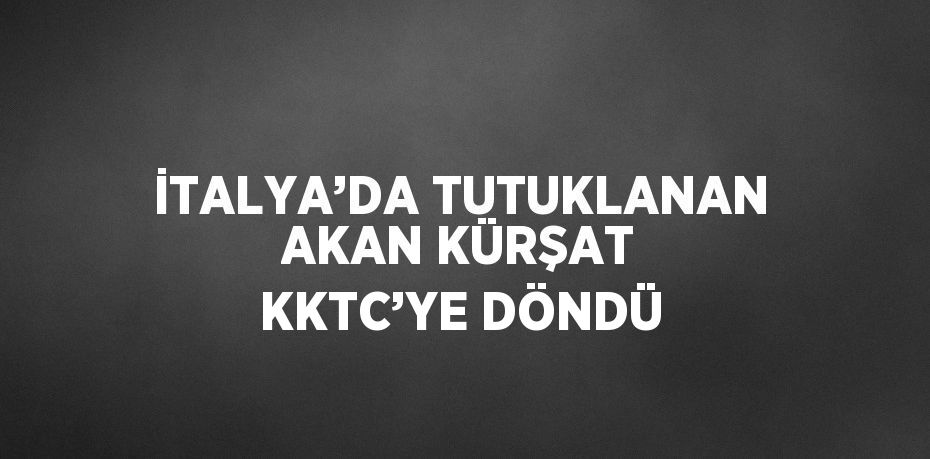 İTALYA’DA TUTUKLANAN AKAN KÜRŞAT KKTC’YE DÖNDÜ