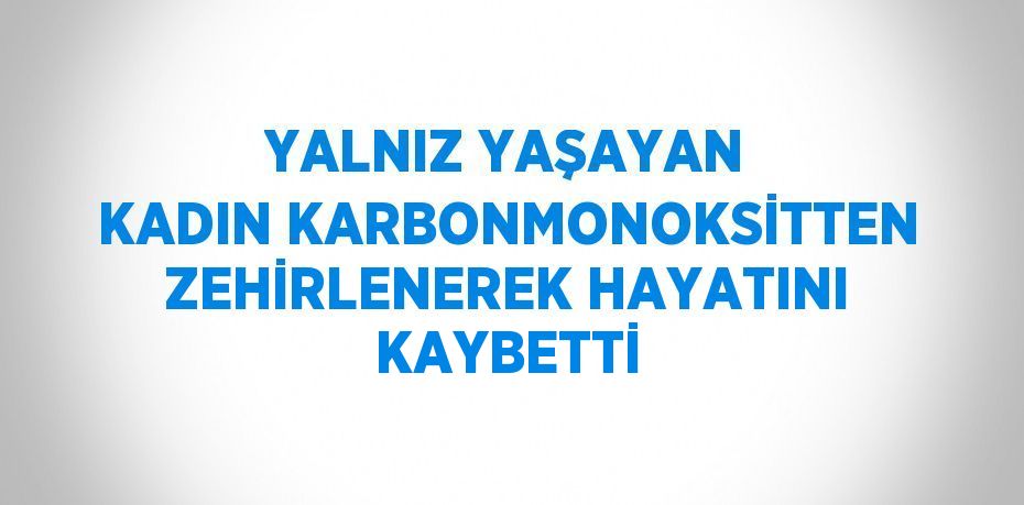 YALNIZ YAŞAYAN KADIN KARBONMONOKSİTTEN ZEHİRLENEREK HAYATINI KAYBETTİ